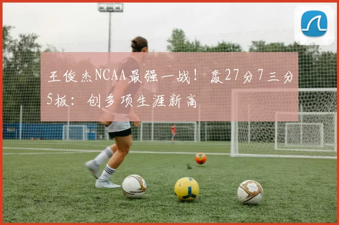王俊杰NCAA最强一战！轰27分7三分5板：创多项生涯新高