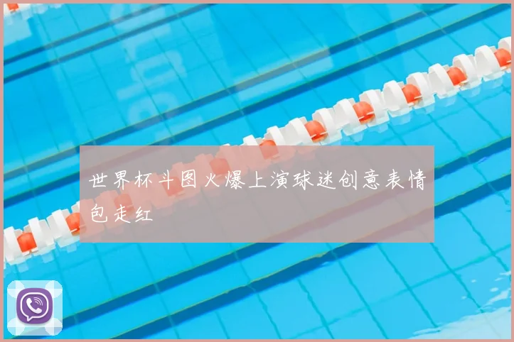 世界杯斗图火爆上演球迷创意表情包走红