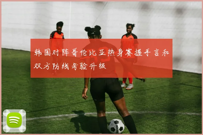 韩国对阵哥伦比亚热身赛握手言和双方防线考验升级