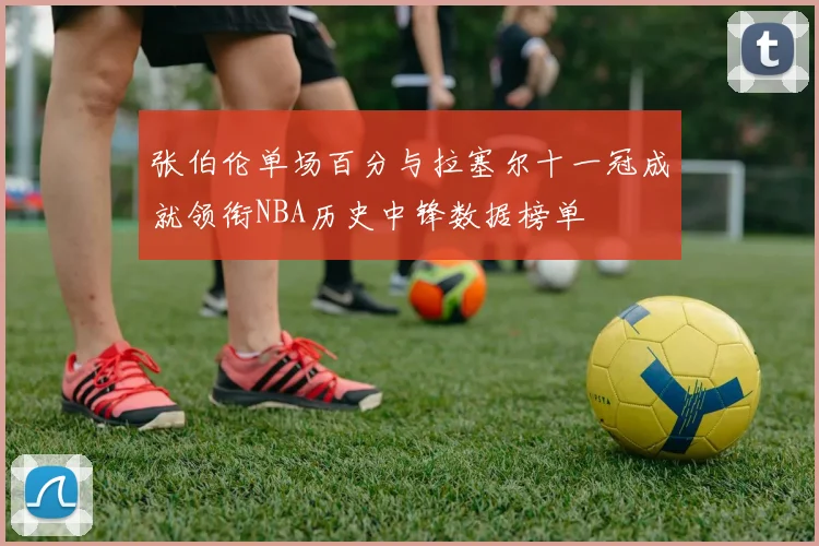 张伯伦单场百分与拉塞尔十一冠成就领衔NBA历史中锋数据榜单