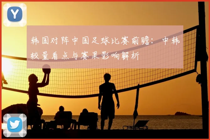 韩国对阵中国足球比赛前瞻：中韩较量看点与赛果影响解析