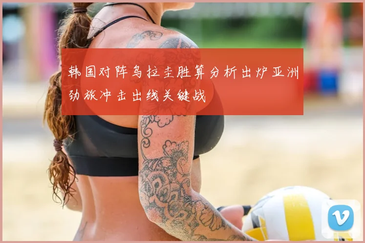 韩国对阵乌拉圭胜算分析出炉亚洲劲旅冲击出线关键战