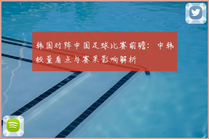 韩国对阵中国足球比赛前瞻：中韩较量看点与赛果影响解析