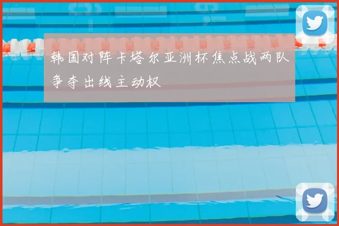 韩国对阵卡塔尔亚洲杯焦点战两队争夺出线主动权