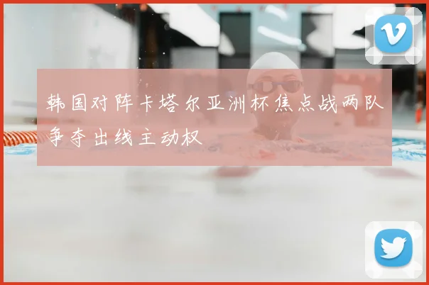 韩国对阵卡塔尔亚洲杯焦点战两队争夺出线主动权