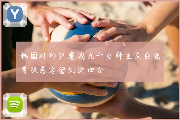 韩国对约旦鏖战九十分钟互交白卷晋级悬念留到次回合