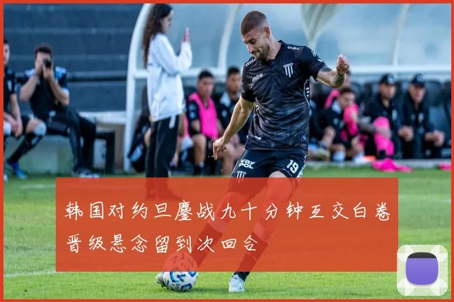 韩国对约旦鏖战九十分钟互交白卷晋级悬念留到次回合